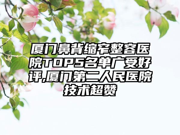 厦门鼻背缩窄整容医院TOP5名单广受好评,厦门第二人民医院技术超赞