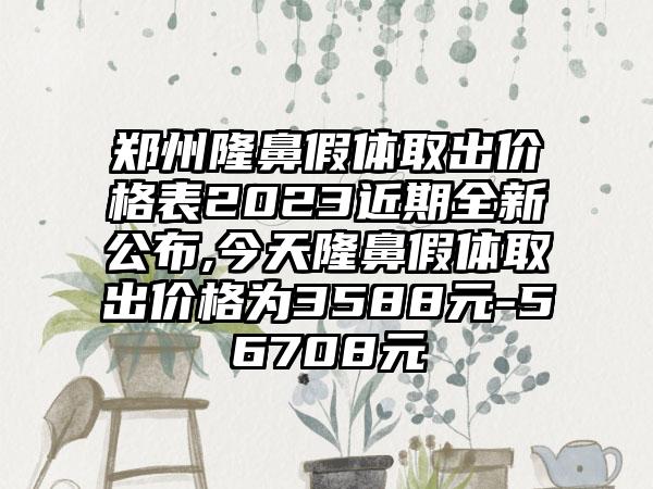 郑州隆鼻假体取出价格表2023近期全新公布,今天隆鼻假体取出价格为3588元-56708元