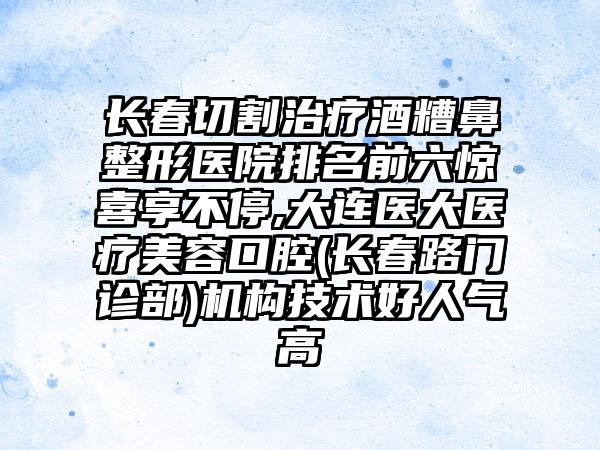 长春切割治疗酒糟鼻整形医院排名前六惊喜享不停,大连医大医疗美容口腔(长春路门诊部)机构技术好人气高