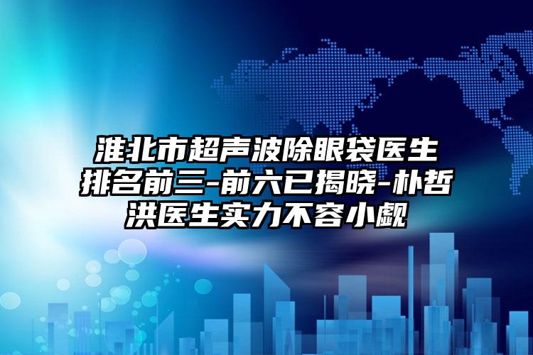 淮北市超声波除眼袋医生排名前三-前六已揭晓-朴哲洪医生实力不容小觑