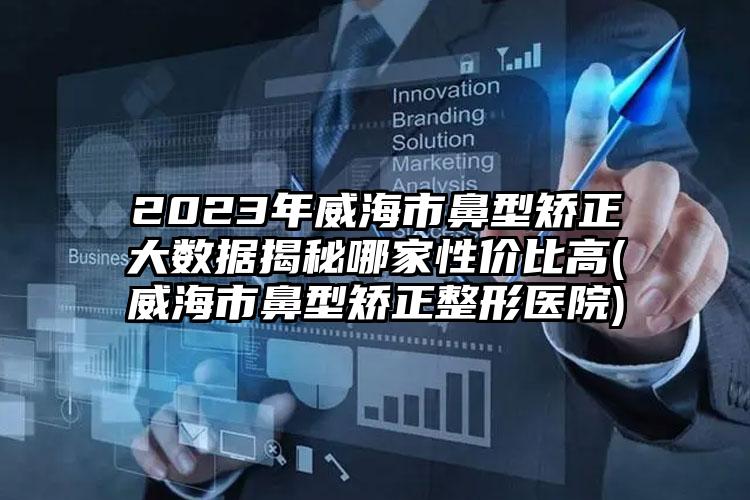 2023年威海市鼻型矫正大数据揭秘哪家性价比高(威海市鼻型矫正整形医院)