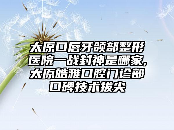 太原口唇牙颌部整形医院一战封神是哪家,太原皓雅口腔门诊部口碑技术拔尖