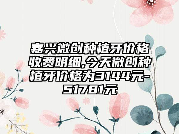 嘉兴微创种植牙价格收费明细,今天微创种植牙价格为3144元-51781元