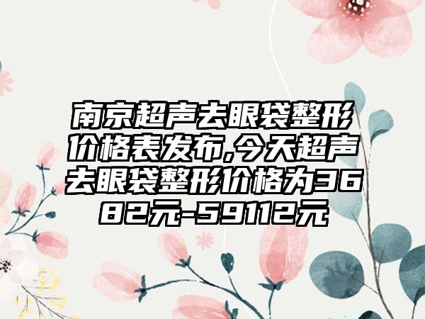 南京超声去眼袋整形价格表发布,今天超声去眼袋整形价格为3682元-59112元