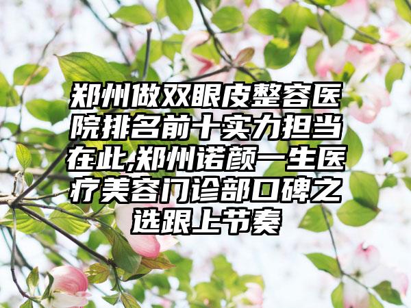 郑州做双眼皮整容医院排名前十实力担当在此,郑州诺颜一生医疗美容门诊部口碑之选跟上节奏