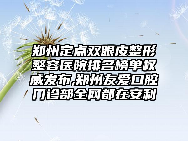 郑州定点双眼皮整形整容医院排名榜单权威发布,郑州友爱口腔门诊部全网都在安利