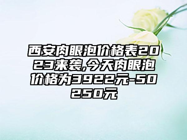 西安肉眼泡价格表2023来袭,今天肉眼泡价格为3922元-50250元