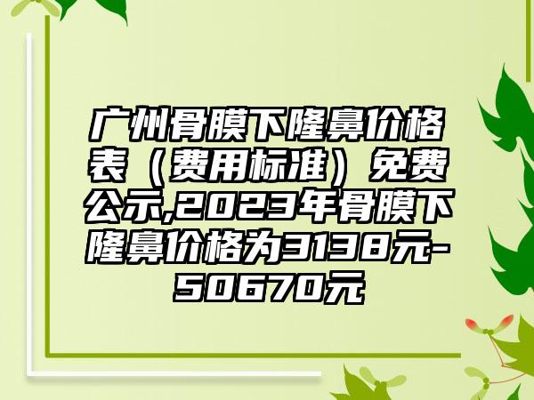 广州骨膜下隆鼻价格表（费用标准）免费公示,2023年骨膜下隆鼻价格为3138元-50670元