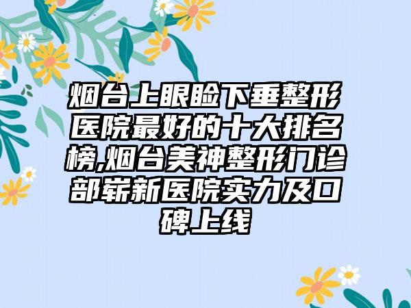 烟台上眼睑下垂整形医院较好的十大排名榜,烟台美神整形门诊部崭新医院实力及口碑上线