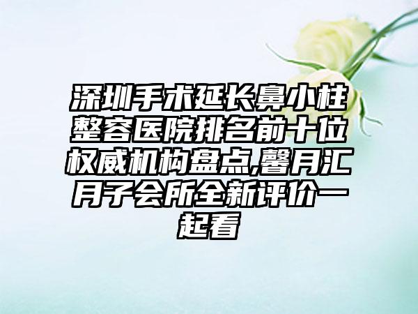 深圳手术延长鼻小柱整容医院排名前十位权威机构盘点,馨月汇月子会所全新评价一起看