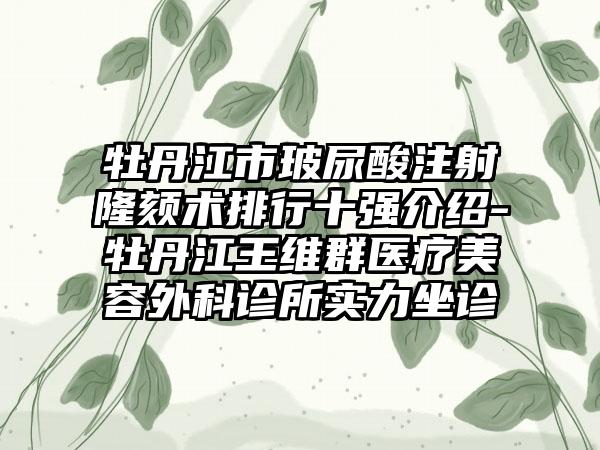 牡丹江市玻尿酸注射隆颏术排行十强介绍-牡丹江王维群医疗美容外科诊所实力坐诊