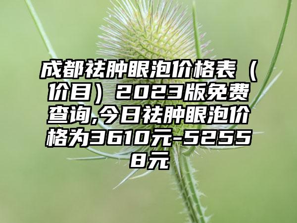 成都祛肿眼泡价格表（价目）2023版免费查询,今日祛肿眼泡价格为3610元-52558元