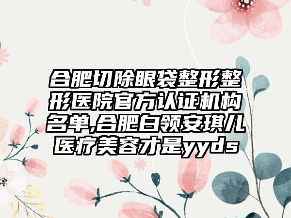 合肥切除眼袋整形整形医院官方认证机构名单,合肥白领安琪儿医疗美容才是yyds