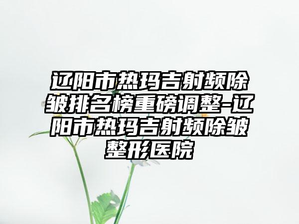 辽阳市热玛吉射频除皱排名榜重磅调整-辽阳市热玛吉射频除皱整形医院