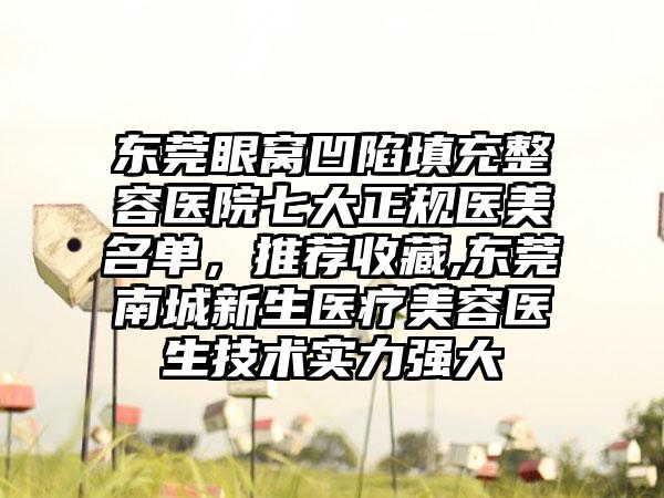 东莞眼窝凹陷填充整容医院七大正规医美名单，推荐收藏,东莞南城新生医疗美容医生技术实力强大