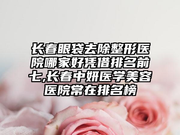 长春眼袋去除整形医院哪家好凭借排名前七,长春中妍医学美容医院常在排名榜