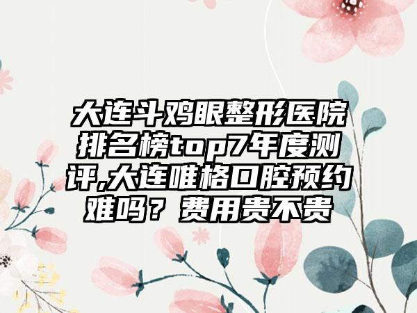 大连斗鸡眼整形医院排名榜top7年度测评,大连唯格口腔预约难吗？费用贵不贵