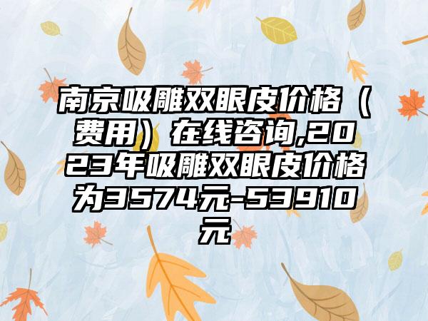 南京吸雕双眼皮价格（费用）在线咨询,2023年吸雕双眼皮价格为3574元-53910元