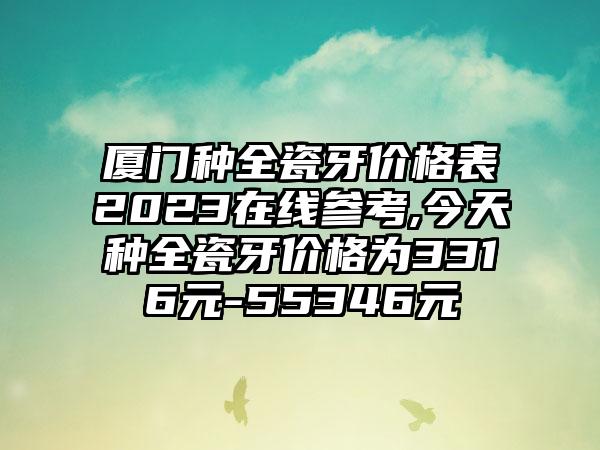 厦门种全瓷牙价格表2023在线参考,今天种全瓷牙价格为3316元-55346元