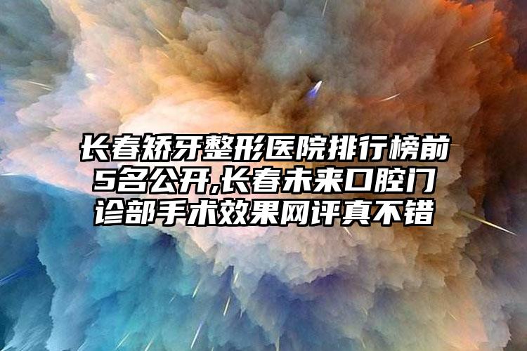 长春矫牙整形医院排行榜前5名公开,长春未来口腔门诊部手术成果网评真不错