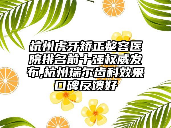 杭州虎牙矫正整容医院排名前十强权威发布,杭州瑞尔齿科成果口碑反馈好