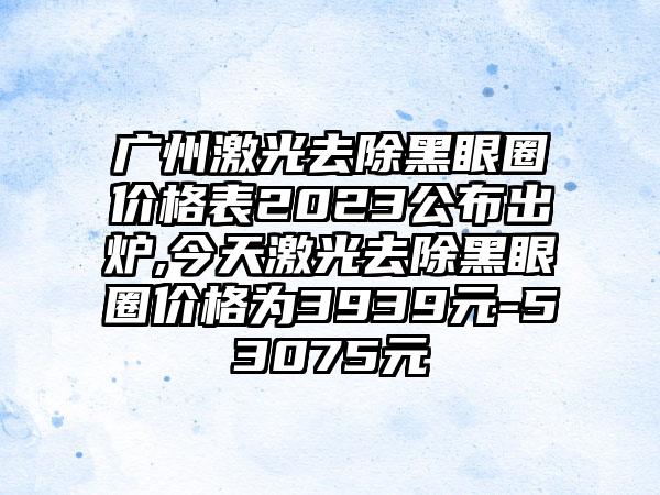 广州激光去除黑眼圈价格表2023公布出炉,今天激光去除黑眼圈价格为3939元-53075元