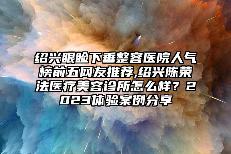 绍兴眼睑下垂整容医院人气榜前五网友推荐,绍兴陈荣法医疗美容诊所怎么样？2023体验实例分享