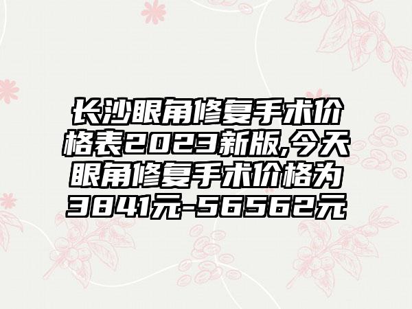 长沙眼角修复手术价格表2023新版,今天眼角修复手术价格为3841元-56562元