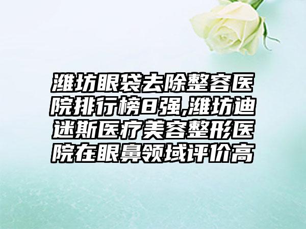 潍坊眼袋去除整容医院排行榜8强,潍坊迪迷斯医疗美容整形医院在眼鼻领域评价高