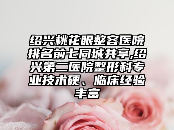 绍兴桃花眼整容医院排名前七同城共享,绍兴第二医院整形科正规技术硬、临床经验多