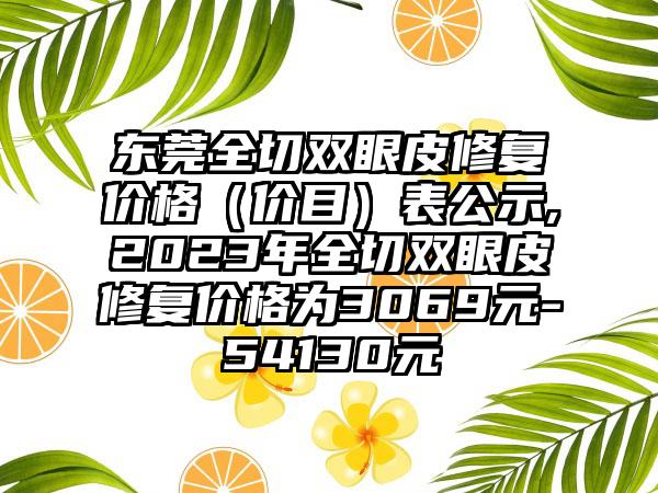 东莞全切双眼皮修复价格（价目）表公示,2023年全切双眼皮修复价格为3069元-54130元