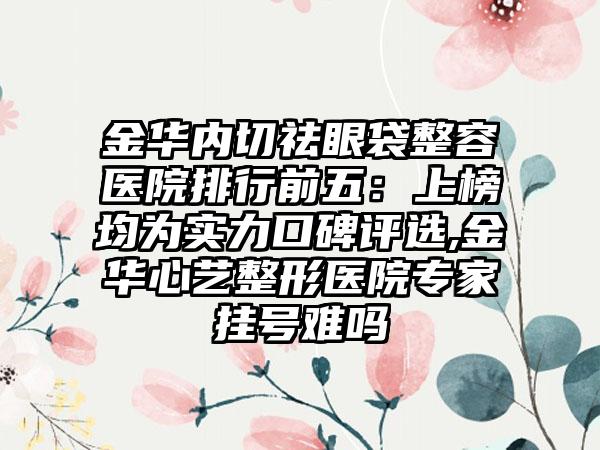 金华内切祛眼袋整容医院排行前五：上榜均为实力口碑评选,金华心艺整形医院骨干医生挂号难吗