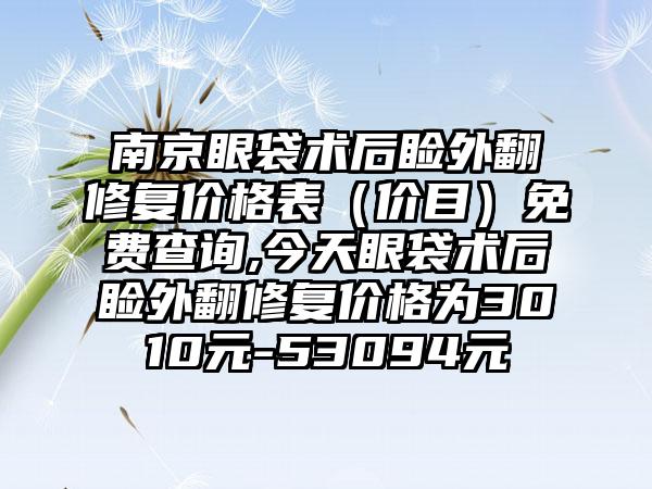 南京眼袋术后睑外翻修复价格表（价目）免费查询,今天眼袋术后睑外翻修复价格为3010元-53094元