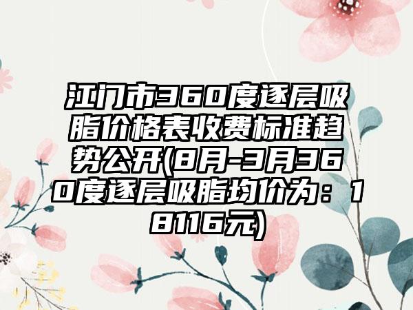 江门市360度逐层吸脂价格表收费标准趋势公开(8月-3月360度逐层吸脂均价为：18116元)