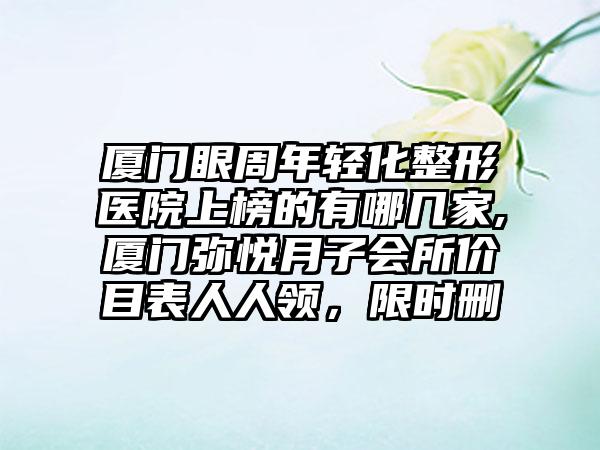 厦门眼周年轻化整形医院上榜的有哪几家,厦门弥悦月子会所价目表人人领，限时删