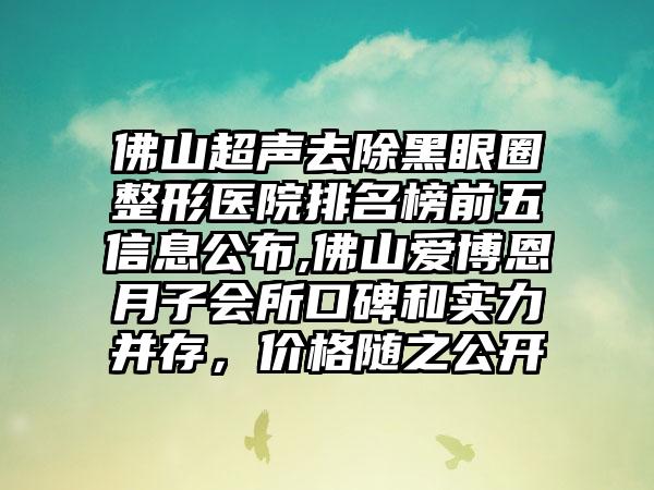 佛山超声去除黑眼圈整形医院排名榜前五信息公布,佛山爱博恩月子会所口碑和实力并存，价格随之公开