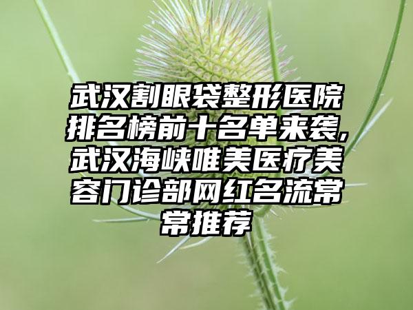 武汉割眼袋整形医院排名榜前十名单来袭,武汉海峡唯美医疗美容门诊部网红名流常常推荐