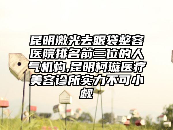 昆明激光去眼袋整容医院排名前三位的人气机构,昆明柯璇医疗美容诊所实力不可小觑