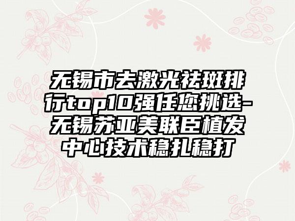 无锡市去激光祛斑排行top10强任您挑选-无锡苏亚美联臣植发中心技术稳扎稳打