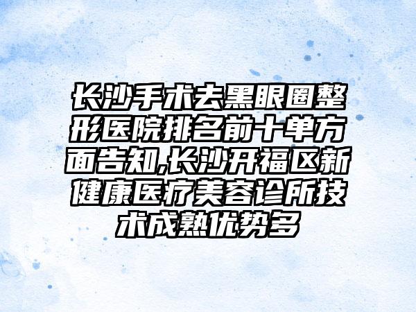 长沙手术去黑眼圈整形医院排名前十单方面告知,长沙开福区新健康医疗美容诊所技术成熟优势多