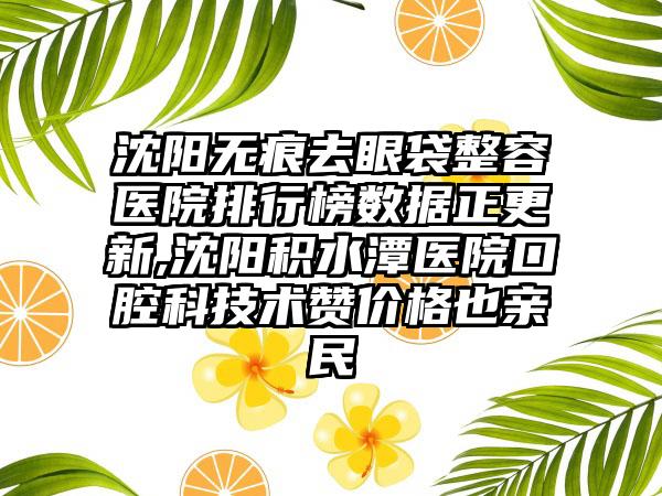 沈阳无痕去眼袋整容医院排行榜数据正更新,沈阳积水潭医院口腔科技术赞价格也亲民