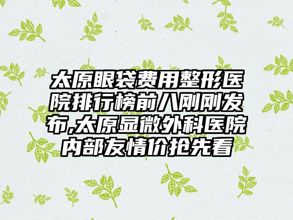 太原眼袋费用整形医院排行榜前八刚刚发布,太原显微外科医院内部友情价抢先看