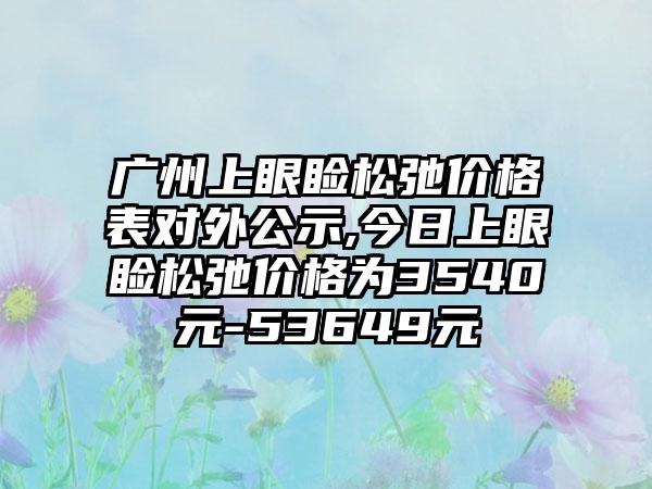 广州上眼睑松弛价格表对外公示,今日上眼睑松弛价格为3540元-53649元