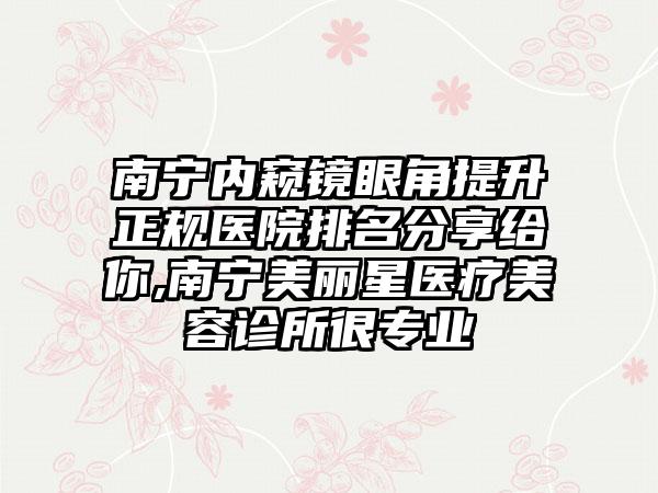 南宁内窥镜眼角提升正规医院排名分享给你,南宁美丽星医疗美容诊所很正规