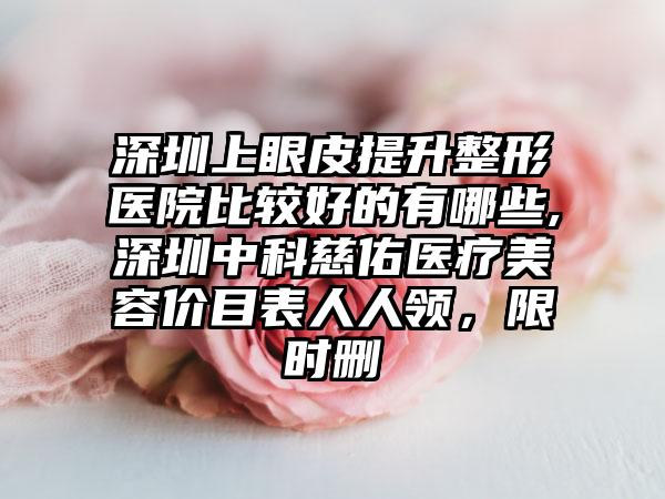 深圳上眼皮提升整形医院比较好的有哪些,深圳中科慈佑医疗美容价目表人人领，限时删