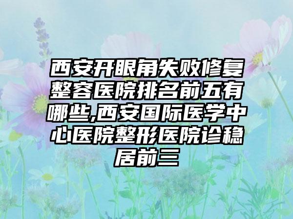 西安开眼角失败修复整容医院排名前五有哪些,西安国际医学中心医院整形医院诊稳居前三