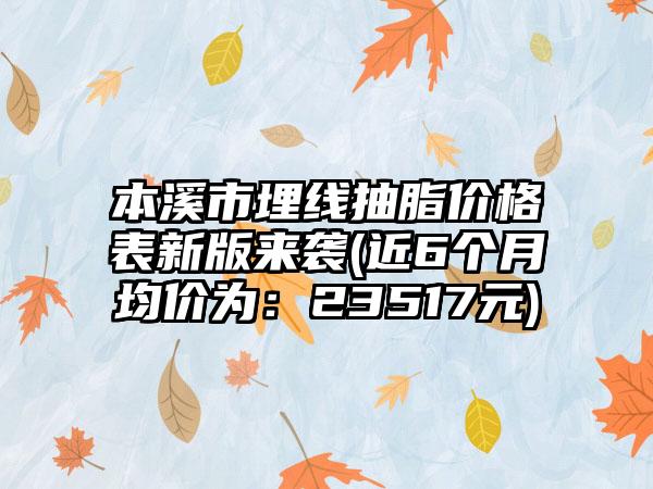 本溪市埋线抽脂价格表新版来袭(近6个月均价为：23517元)