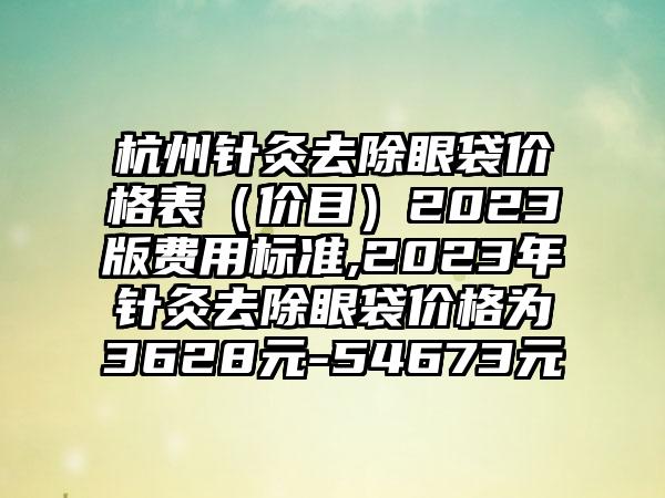 杭州针灸去除眼袋价格表（价目）2023版费用标准,2023年针灸去除眼袋价格为3628元-54673元