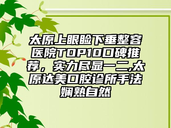 太原上眼睑下垂整容医院TOP10口碑推荐，实力尽显一二,太原达美口腔诊所手法娴熟自然