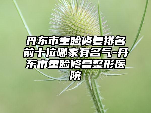 丹东市重睑修复排名前十位哪家有名气-丹东市重睑修复整形医院